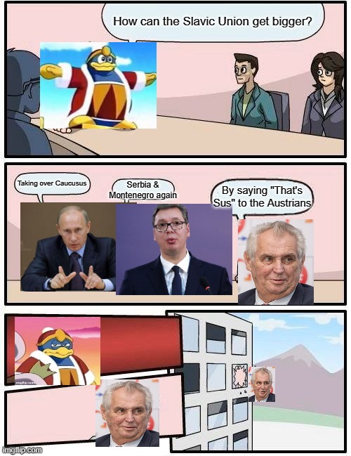 IDK | How can the Slavic Union get bigger? Taking over Caucusus; Serbia & Montenegro again; By saying "That's Sus" to the Austrians | image tagged in memes,boardroom meeting suggestion | made w/ Imgflip meme maker