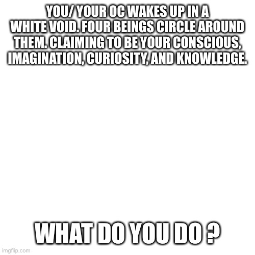 Blank Transparent Square Meme | YOU/ YOUR OC WAKES UP IN A WHITE VOID. FOUR BEINGS CIRCLE AROUND THEM. CLAIMING TO BE YOUR CONSCIOUS, IMAGINATION, CURIOSITY, AND KNOWLEDGE. WHAT DO YOU DO ? | image tagged in memes,blank transparent square | made w/ Imgflip meme maker