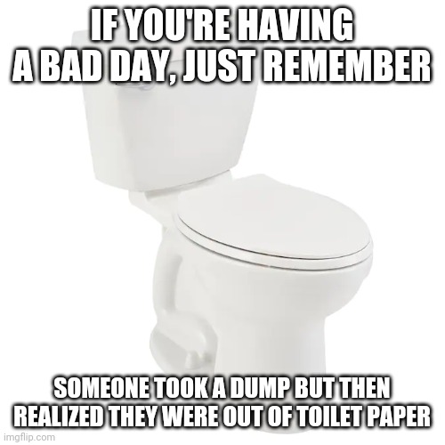 When you take a dump but then you realize you're out of toilet paper |  IF YOU'RE HAVING A BAD DAY, JUST REMEMBER; SOMEONE TOOK A DUMP BUT THEN REALIZED THEY WERE OUT OF TOILET PAPER | image tagged in toilet humor,having a bad day,remember,toilet paper,no more toilet paper,someone | made w/ Imgflip meme maker