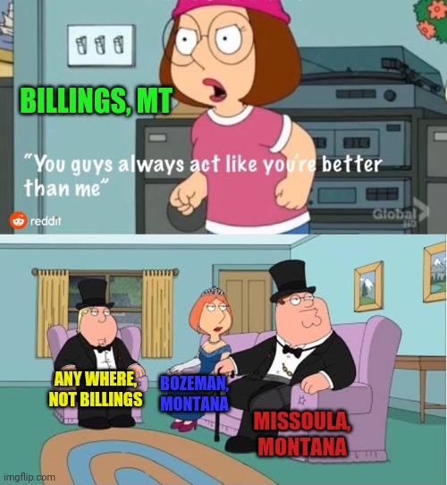 You Guys always act like you're better than me | BILLINGS, MT; ANY WHERE, NOT BILLINGS; BOZEMAN, MONTANA; MISSOULA, MONTANA | image tagged in you guys always act like you're better than me | made w/ Imgflip meme maker