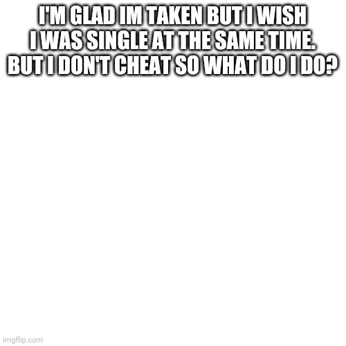 Help meeeee! | I'M GLAD IM TAKEN BUT I WISH I WAS SINGLE AT THE SAME TIME. BUT I DON'T CHEAT SO WHAT DO I DO? | image tagged in memes,blank transparent square | made w/ Imgflip meme maker