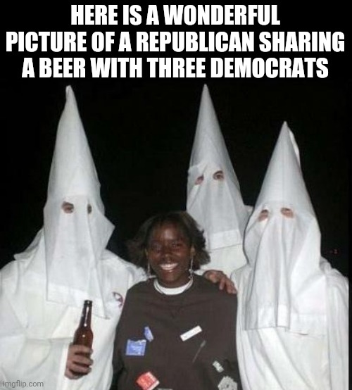 HERE IS A WONDERFUL PICTURE OF A REPUBLICAN SHARING A BEER WITH THREE DEMOCRATS | image tagged in republicans,democrats,kkk | made w/ Imgflip meme maker