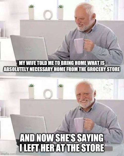 But she said "absolutely necessary" | MY WIFE TOLD ME TO BRING HOME WHAT IS ABSOLUTELY NECESSARY HOME FROM THE GROCERY STORE; AND NOW SHE'S SAYING I LEFT HER AT THE STORE | image tagged in memes,hide the pain harold,wife,grocery store | made w/ Imgflip meme maker