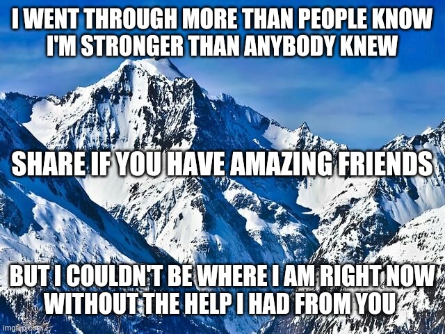 Friends | I WENT THROUGH MORE THAN PEOPLE KNOW
I'M STRONGER THAN ANYBODY KNEW; SHARE IF YOU HAVE AMAZING FRIENDS; BUT I COULDN'T BE WHERE I AM RIGHT NOW
WITHOUT THE HELP I HAD FROM YOU | image tagged in mountain | made w/ Imgflip meme maker