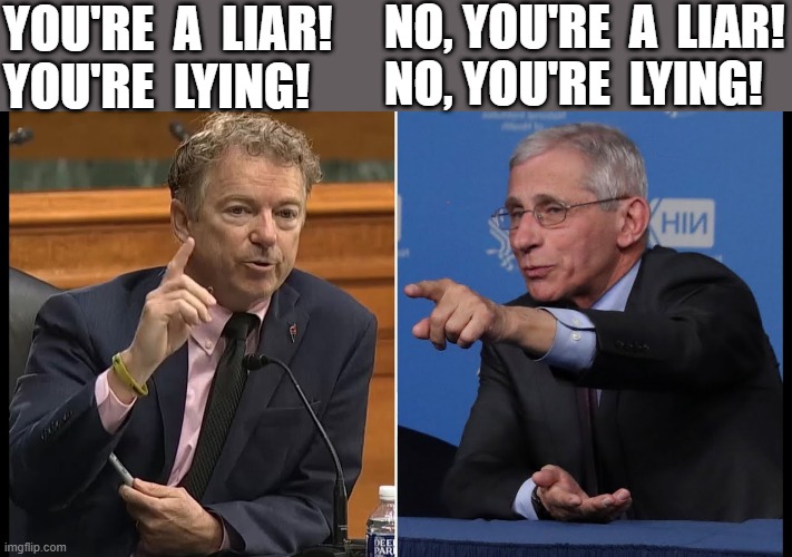 paul rand vs fauci | NO, YOU'RE  A  LIAR!
NO, YOU'RE  LYING! YOU'RE  A  LIAR!
YOU'RE  LYING! | image tagged in political humor,coronavirus meme,dr fauci,rand paul,liar,lying | made w/ Imgflip meme maker