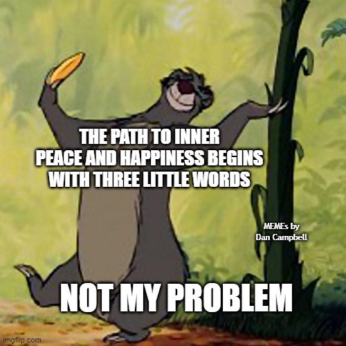 Baloo Jungle Book | THE PATH TO INNER PEACE AND HAPPINESS BEGINS WITH THREE LITTLE WORDS; MEMEs by Dan Campbell; NOT MY PROBLEM | image tagged in baloo jungle book | made w/ Imgflip meme maker