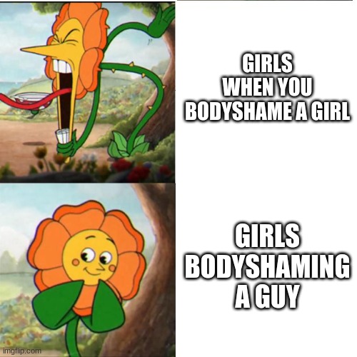 This says a lot about society | GIRLS WHEN YOU BODYSHAME A GIRL; GIRLS BODYSHAMING A GUY | image tagged in cuphead flower | made w/ Imgflip meme maker