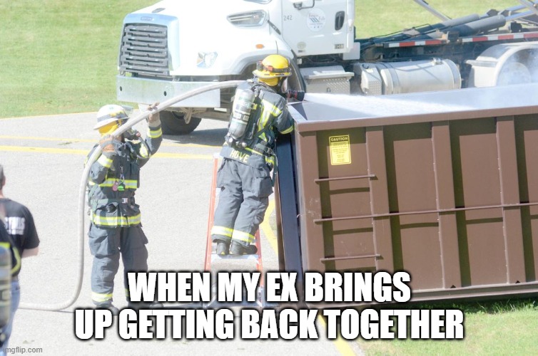 WHEN MY EX BRINGS UP GETTING BACK TOGETHER | image tagged in dumpster fire,funny memes,relationship memes,memes,funny | made w/ Imgflip meme maker