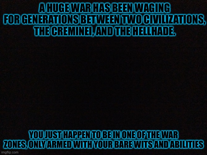 This is going to be messy. | A HUGE WAR HAS BEEN WAGING FOR GENERATIONS BETWEEN TWO CIVILIZATIONS, THE CREMINEI, AND THE HELLHADE. YOU JUST HAPPEN TO BE IN ONE OF THE WAR ZONES, ONLY ARMED WITH YOUR BARE WITS AND ABILITIES | image tagged in black image | made w/ Imgflip meme maker