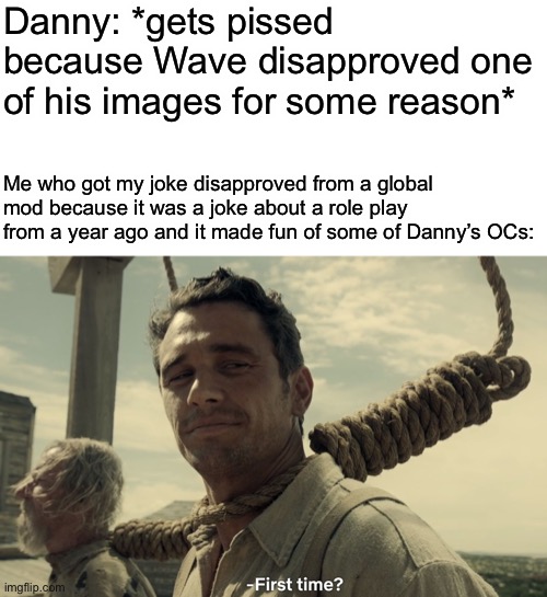 I’m about to lose my shit | Danny: *gets pissed because Wave disapproved one of his images for some reason*; Me who got my joke disapproved from a global mod because it was a joke about a role play from a year ago and it made fun of some of Danny’s OCs: | image tagged in first time | made w/ Imgflip meme maker
