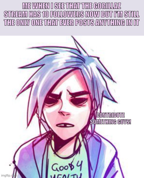 I just want Gorillaz memes =.= | ME WHEN I SEE THAT THE GORILLAZ STREAM HAS 10 FOLLOWERS NOW BUT I’M STILL THE ONLY ONE THAT EVER POSTS ANYTHING IN IT; CONTRIBUTE SOMETHING GUYS! | image tagged in gorillaz | made w/ Imgflip meme maker