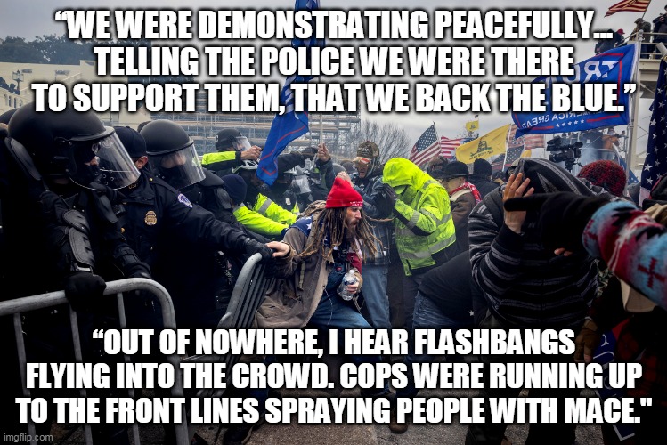January 6 | “WE WERE DEMONSTRATING PEACEFULLY... TELLING THE POLICE WE WERE THERE TO SUPPORT THEM, THAT WE BACK THE BLUE.”; “OUT OF NOWHERE, I HEAR FLASHBANGS FLYING INTO THE CROWD. COPS WERE RUNNING UP TO THE FRONT LINES SPRAYING PEOPLE WITH MACE." | image tagged in january 6 | made w/ Imgflip meme maker