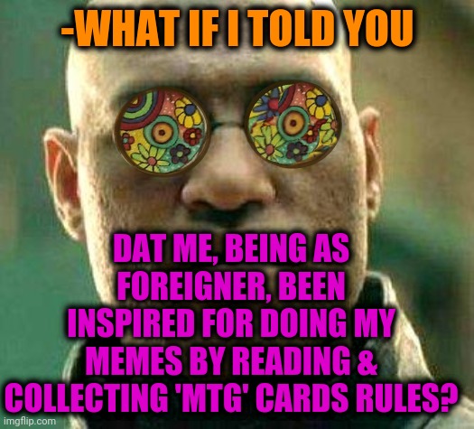 -As creed. | -WHAT IF I TOLD YOU; DAT ME, BEING AS FOREIGNER, BEEN INSPIRED FOR DOING MY MEMES BY READING & COLLECTING 'MTG' CARDS RULES? | image tagged in acid kicks in morpheus,mtg,uno draw 25 cards,genie rules meme,final fantasy,so true memes | made w/ Imgflip meme maker