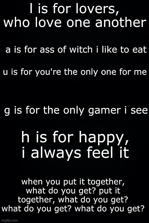 what do you get? | l is for lovers, who love one another; a is for ass of witch i like to eat; u is for you're the only one for me; g is for the only gamer i see; h is for happy, i always feel it; when you put it together, what do you get? put it together, what do you get? what do you get? what do you get? | image tagged in black background,jacksepticeye,laugh | made w/ Imgflip meme maker