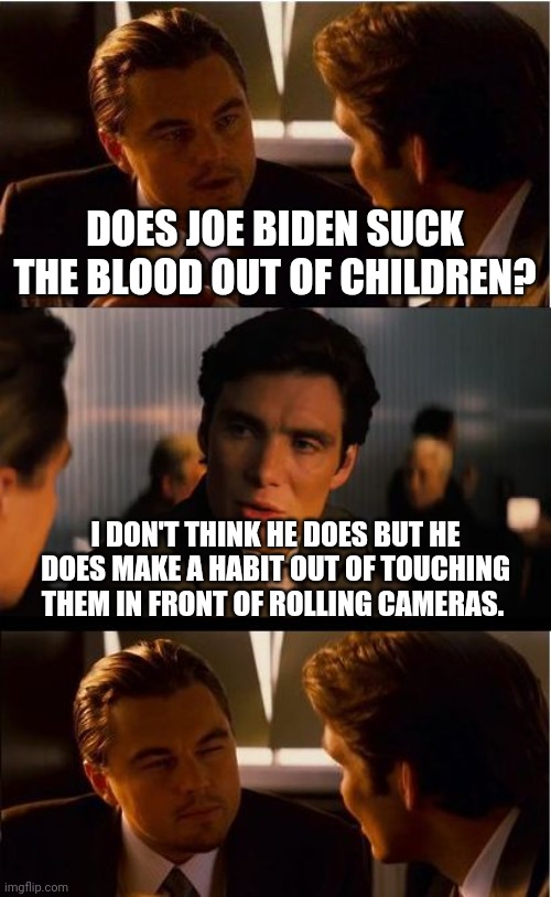 It's a sick world out there. | DOES JOE BIDEN SUCK THE BLOOD OUT OF CHILDREN? I DON'T THINK HE DOES BUT HE DOES MAKE A HABIT OUT OF TOUCHING THEM IN FRONT OF ROLLING CAMERAS. | image tagged in memes | made w/ Imgflip meme maker