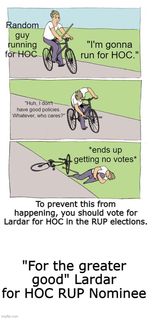 Vote Lardar for the greater good. | Random guy running for HOC; "I'm gonna run for HOC."; "Huh, I don't have good policies. Whatever, who cares?"; *ends up getting no votes*; To prevent this from happening, you should vote for Lardar for HOC in the RUP elections. "For the greater good" Lardar for HOC RUP Nominee | image tagged in memes,bike fall,blank white template | made w/ Imgflip meme maker