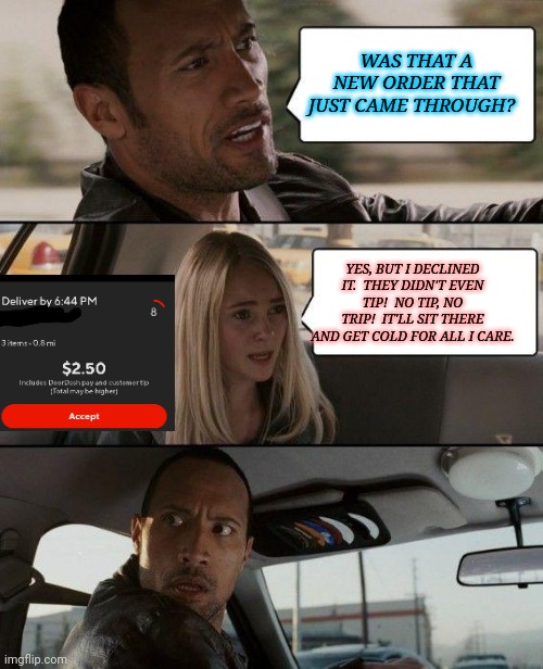 Door Dash | WAS THAT A NEW ORDER THAT JUST CAME THROUGH? YES, BUT I DECLINED IT.  THEY DIDN'T EVEN TIP!  NO TIP, NO TRIP!  IT'LL SIT THERE AND GET COLD FOR ALL I CARE. | image tagged in memes,the rock driving,door,dash | made w/ Imgflip meme maker