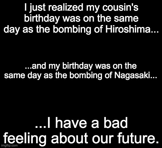 Help. | I just realized my cousin's birthday was on the same day as the bombing of Hiroshima... ...and my birthday was on the same day as the bombing of Nagasaki... ...I have a bad feeling about our future. | image tagged in hiroshima,nagasaki,serious talk | made w/ Imgflip meme maker