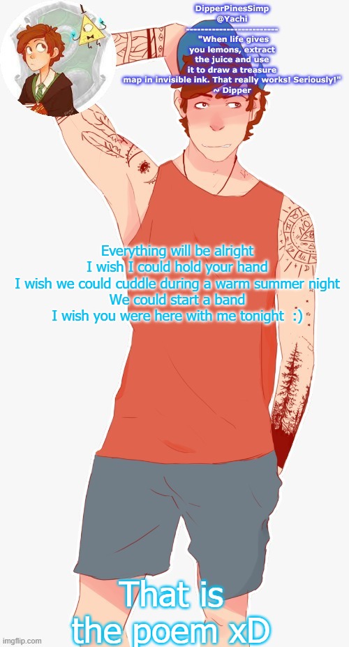 Yachi's dipper temp | Everything will be alright
I wish I could hold your hand
I wish we could cuddle during a warm summer night
We could start a band
I wish you were here with me tonight  :); That is the poem xD | image tagged in yachi's dipper temp | made w/ Imgflip meme maker