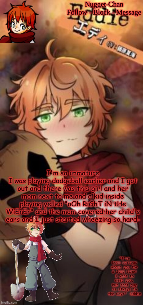 Nugget-Chan temp | I'm so immature
I was playing dodgeball earlier and I got out and there was this girl and her mom next to me and a kid inside playing yelled "oOh RiGhT iN tHe WiEnEr" and the mom covered her child's ears and I just started wheezing so hard- | image tagged in nugget-chan temp | made w/ Imgflip meme maker