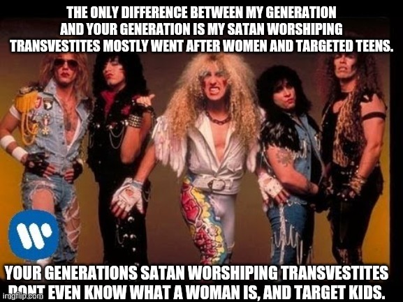 2020-Perpetuity | THE ONLY DIFFERENCE BETWEEN MY GENERATION AND YOUR GENERATION IS MY SATAN WORSHIPING TRANSVESTITES MOSTLY WENT AFTER WOMEN AND TARGETED TEENS. YOUR GENERATIONS SATAN WORSHIPING TRANSVESTITES DONT EVEN KNOW WHAT A WOMAN IS, AND TARGET KIDS. | image tagged in twisted sister,they had us in the first half not gonna lie,transgender,rock and roll,regressive left | made w/ Imgflip meme maker