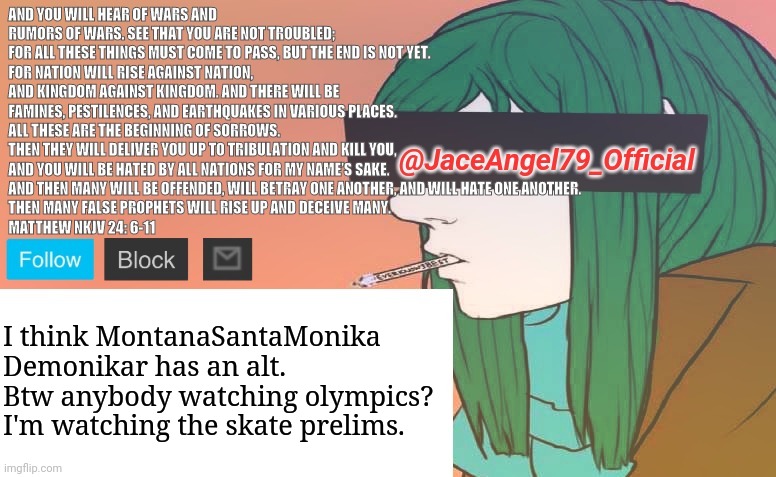 I think MontanaSantaMonika
Demonikar has an alt. Btw anybody watching olympics? I'm watching the skate prelims. | image tagged in jaceangel79 announcement bv1 | made w/ Imgflip meme maker