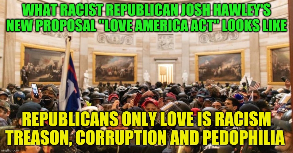 Capitol | WHAT RACIST REPUBLICAN JOSH HAWLEY'S NEW PROPOSAL "LOVE AMERICA ACT" LOOKS LIKE; REPUBLICANS ONLY LOVE IS RACISM TREASON, CORRUPTION AND PEDOPHILIA | image tagged in capitol | made w/ Imgflip meme maker