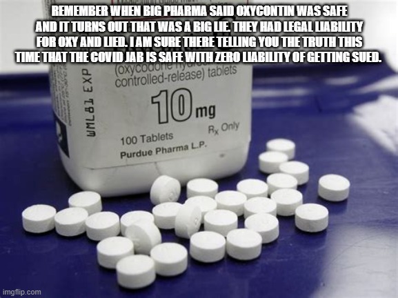Big Pharma | REMEMBER WHEN BIG PHARMA SAID OXYCONTIN WAS SAFE AND IT TURNS OUT THAT WAS A BIG LIE. THEY HAD LEGAL LIABILITY FOR OXY AND LIED. I AM SURE THERE TELLING YOU THE TRUTH THIS TIME THAT THE COVID JAB IS SAFE WITH ZERO LIABILITY OF GETTING SUED. | made w/ Imgflip meme maker