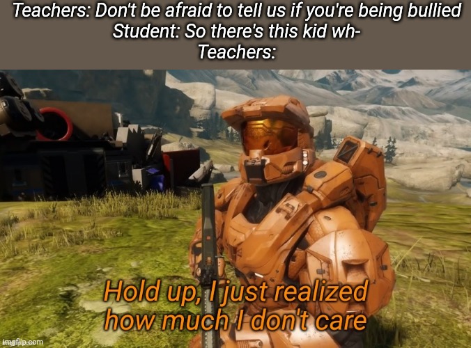Hold up i just realized how much I don't care | Teachers: Don't be afraid to tell us if you're being bullied
Student: So there's this kid wh-
Teachers: | image tagged in hold up i just realized how much i don't care | made w/ Imgflip meme maker