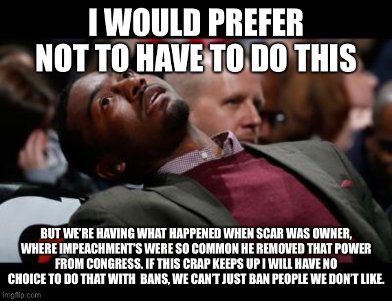 before you start whining, this is my stream. what i say goes, i’m not gonna argue with you. | I WOULD PREFER NOT TO HAVE TO DO THIS; BUT WE’RE HAVING WHAT HAPPENED WHEN SCAR WAS OWNER, WHERE IMPEACHMENT’S WERE SO COMMON HE REMOVED THAT POWER FROM CONGRESS. IF THIS CRAP KEEPS UP I WILL HAVE NO CHOICE TO DO THAT WITH  BANS, WE CAN’T JUST BAN PEOPLE WE DON’T LIKE. | image tagged in bruhh | made w/ Imgflip meme maker