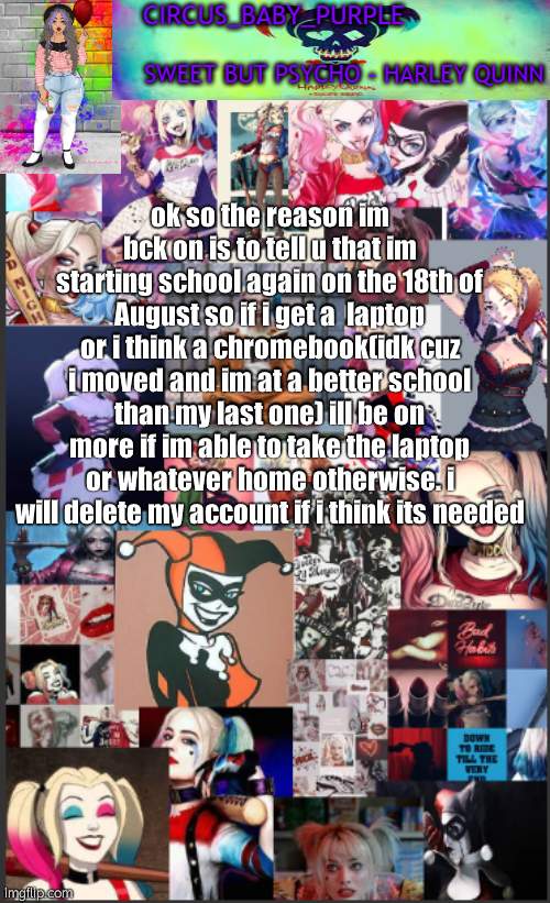 also why did my mod get taken? ;-; | ok so the reason im bck on is to tell u that im starting school again on the 18th of August so if i get a  laptop or i think a chromebook(idk cuz i moved and im at a better school than my last one) ill be on more if im able to take the laptop or whatever home otherwise. i will delete my account if i think its needed | image tagged in harley quinn temp bc why not | made w/ Imgflip meme maker