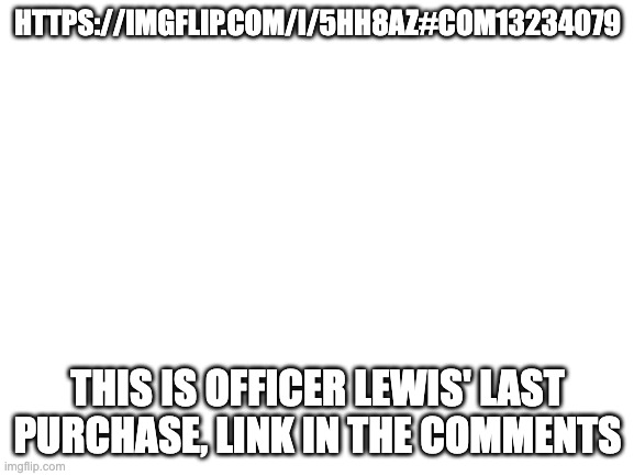 Blank White Template | HTTPS://IMGFLIP.COM/I/5HH8AZ#COM13234079; THIS IS OFFICER LEWIS' LAST PURCHASE, LINK IN THE COMMENTS | image tagged in blank white template | made w/ Imgflip meme maker