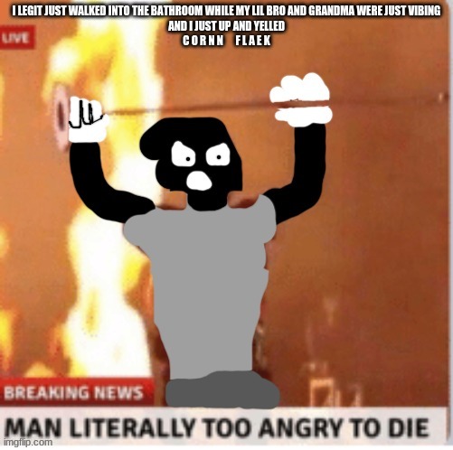 MAN LITERALLY TOO ANGRY TO DIE but Kyle | I LEGIT JUST WALKED INTO THE BATHROOM WHILE MY LIL BRO AND GRANDMA WERE JUST VIBING
AND I JUST UP AND YELLED
C O R N N      F L A E K | image tagged in man literally too angry to die but kyle | made w/ Imgflip meme maker