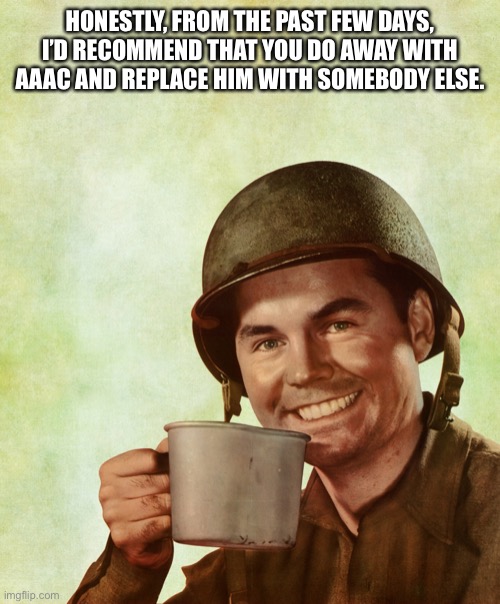Mod note: we can't.  | HONESTLY, FROM THE PAST FEW DAYS, I’D RECOMMEND THAT YOU DO AWAY WITH AAAC AND REPLACE HIM WITH SOMEBODY ELSE. | image tagged in high res coffee soldier | made w/ Imgflip meme maker