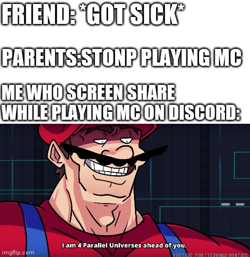 Based on a true story | FRIEND: *GOT SICK*; PARENTS:STONP PLAYING MC; ME WHO SCREEN SHARE WHILE PLAYING MC ON DISCORD: | image tagged in blank white template,mario i am four parallel universes ahead of you | made w/ Imgflip meme maker
