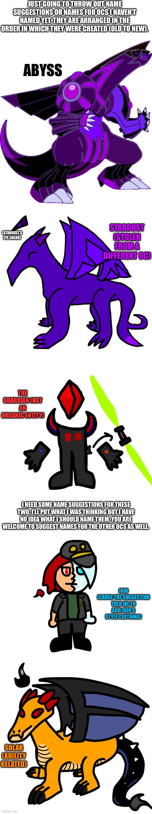 Some names I’m thinking of | JUST GOING TO THROW OUT NAME SUGGESTIONS OR NAMES FOR OCS I HAVEN’T NAMED YET. THEY ARE ARRANGED IN THE ORDER IN WHICH THEY WERE CREATED (OLD TO NEW). ABYSS; STARDUST (STOLEN FROM A DIFFERENT OC); (STARDUST’S EYE COLOR); THE GUARDIAN (NOT AN ORGANIC ENTITY); I NEED SOME NAME SUGGESTIONS FOR THESE TWO, I’LL PUT WHAT I WAS THINKING BUT I HAVE NO IDEA WHAT I SHOULD NAME THEM. YOU ARE WELCOME TO SUGGEST NAMES FOR THE OTHER OCS AS WELL. JOJO

(CAUSE THE SUGGESTION TOLD ME TO ADD JOJO’S STYLE CLOTHING); SOLAR (ABILITY RELATED) | made w/ Imgflip meme maker