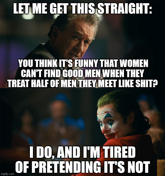 It's only reasonable... |  LET ME GET THIS STRAIGHT:; YOU THINK IT'S FUNNY THAT WOMEN
CAN'T FIND GOOD MEN WHEN THEY TREAT HALF OF MEN THEY MEET LIKE SHIT? I DO, AND I'M TIRED OF PRETENDING IT'S NOT | image tagged in i'm tired of pretending it's not,selfishness,egocentric,shallow,judgemental,women | made w/ Imgflip meme maker