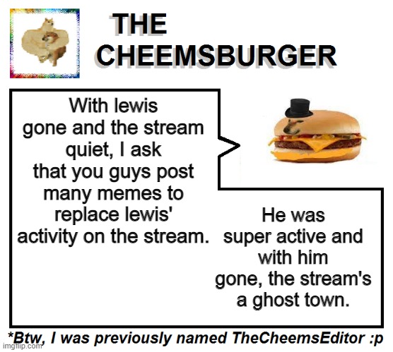 With lewis gone and the stream quiet, I ask that you guys post many memes to replace lewis' activity on the stream. He was super active and with him gone, the stream's a ghost town. | image tagged in thecheemseditor thecheemsburger temp 2 | made w/ Imgflip meme maker