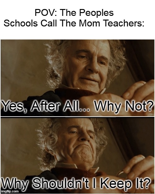 Bilbo - Why shouldn’t I keep it? | POV: The Peoples Schools Call The Mom Teachers:; Yes, After All... Why Not? Why Shouldn't I Keep It? | image tagged in bilbo - why shouldn t i keep it | made w/ Imgflip meme maker