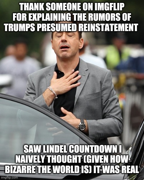 In Back Of My Mind | THANK SOMEONE ON IMGFLIP FOR EXPLAINING THE RUMORS OF TRUMPS PRESUMED REINSTATEMENT; SAW LINDEL COUNTDOWN I
 NAIVELY THOUGHT (GIVEN HOW 
BIZARRE THE WORLD IS) IT WAS REAL | image tagged in relief | made w/ Imgflip meme maker