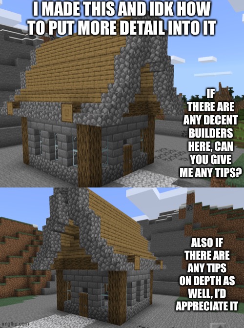 Here is a little hut I made in 10 minutes and I’m making this game where I ask people how to make it better | I MADE THIS AND IDK HOW TO PUT MORE DETAIL INTO IT; IF THERE ARE ANY DECENT BUILDERS HERE, CAN YOU GIVE ME ANY TIPS? ALSO IF THERE ARE ANY TIPS ON DEPTH AS WELL, I’D APPRECIATE IT | image tagged in memes,minecraft | made w/ Imgflip meme maker