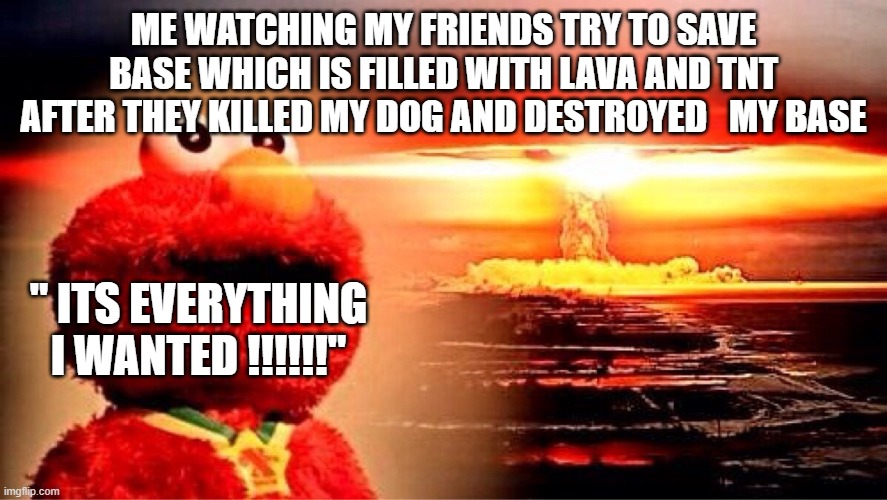 It didn't bring my dog back but it will do :/ | ME WATCHING MY FRIENDS TRY TO SAVE BASE WHICH IS FILLED WITH LAVA AND TNT AFTER THEY KILLED MY DOG AND DESTROYED   MY BASE; " ITS EVERYTHING I WANTED !!!!!!" | image tagged in elmo nuclear explosion | made w/ Imgflip meme maker