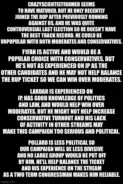 Pollard’s answers to the debate questions also seemed the most well thought out. Still, I will support wins the nomination. | CRAZYSCIENTISTFARMER SEEMS TO HAVE MATURED, BUT HE ONLY RECENTLY JOINED THE RUP AFTER PREVIOUSLY RUNNING AGAINST US, AND HE WAS QUITE CONTROVERSIAL LAST ELECTION SO HE DOESN’T HAVE THE BEST TRACK RECORD. HE COULD BE UNPOPULAR WITH BOTH MODERATES AND CONSERVATIVES. F1FAN IS ACTIVE AND WOULD BE A POPULAR CHOICE WITH CONSERVATIVES, BUT HE’S NOT AS EXPERIENCED ON IP AS THE OTHER CANDIDATES AND HE MAY NOT HELP BALANCE THE RUP TICKET SO WE CAN WIN OVER MODERATES. LARDAR IS EXPERIENCED ON IP, HAS GOOD KNOWLEDGE OF POLITICS AND LAW, AND WOULD HELP WIN OVER MODERATES. BUT HE MIGHT NOT HELP INCREASE CONSERVATIVE TURNOUT AND HIS LACK OF ACTIVITY IN OTHER STREAMS MAY MAKE THIS CAMPAIGN TOO SERIOUS AND POLITICAL. POLLARD IS LESS POLITICAL SO OUR CAMPAIGN WILL BE LESS DIVISIVE AND NO LARGE GROUP WOULD BE PUT OFF BY HIM. HE’LL HELP BALANCE THE TICKET AND HIS EXPERIENCE ON THE STREAM AS A TWO TERM CONGRESSMAN MAKES HIM RELIABLE. | image tagged in memes,politics,election,vote,candidates | made w/ Imgflip meme maker