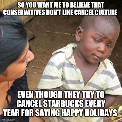 Every year like clockwork | SO YOU WANT ME TO BELIEVE THAT CONSERVATIVES DON'T LIKE CANCEL CULTURE; EVEN THOUGH THEY TRY TO CANCEL STARBUCKS EVERY YEAR FOR SAYING HAPPY HOLIDAYS | image tagged in memes,third world skeptical kid,conservative hypocrisy,cancel culture | made w/ Imgflip meme maker