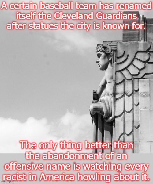 Including the racists on this site. | A certain baseball team has renamed
itself the Cleveland Guardians after statues the city is known for. The only thing better than the abandonment of an offensive name is watching every racist in America howling about it. | image tagged in guardian of transportation,major league baseball,progress | made w/ Imgflip meme maker