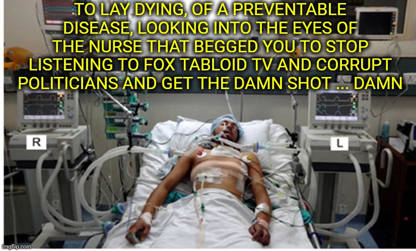 To Discover That You're Not Dying For A Noble Cause While You're On Your Death Bed ... Ouch | TO LAY DYING, OF A PREVENTABLE DISEASE, LOOKING INTO THE EYES OF THE NURSE THAT BEGGED YOU TO STOP LISTENING TO FOX TABLOID TV AND CORRUPT POLITICIANS AND GET THE DAMN SHOT ... DAMN | image tagged in covid pandemic hospital patient,memes,dumbasses,politicians suck,fox tabloid tv lies,media lies | made w/ Imgflip meme maker