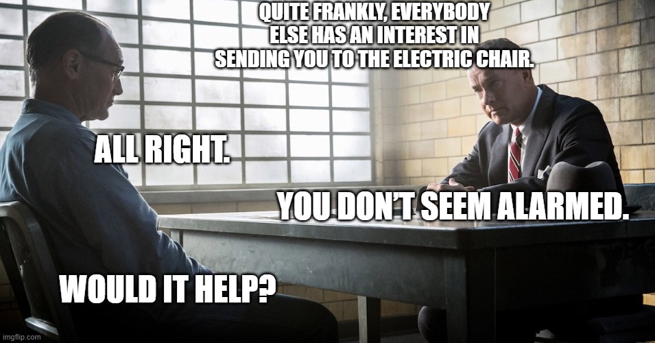 Does worry help | QUITE FRANKLY, EVERYBODY ELSE HAS AN INTEREST IN SENDING YOU TO THE ELECTRIC CHAIR. ALL RIGHT. YOU DON’T SEEM ALARMED. WOULD IT HELP? | image tagged in bridge of spies | made w/ Imgflip meme maker