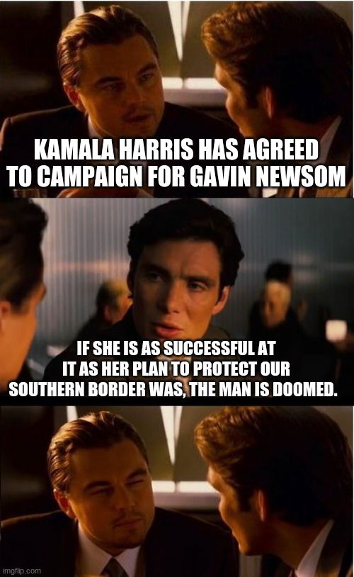 Buh bye Gavin, enjoy your unemployment | KAMALA HARRIS HAS AGREED TO CAMPAIGN FOR GAVIN NEWSOM; IF SHE IS AS SUCCESSFUL AT IT AS HER PLAN TO PROTECT OUR SOUTHERN BORDER WAS, THE MAN IS DOOMED. | image tagged in memes,inception,buh bye gavin,gavin newsom,free california,impeach kamala harris | made w/ Imgflip meme maker