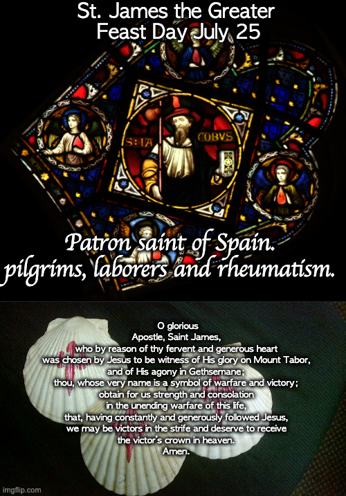 St. James the Greater, Apostle | St. James the Greater
 Feast Day July 25; Patron saint of Spain. pilgrims, laborers and rheumatism. O glorious Apostle, Saint James,
who by reason of thy fervent and generous heart
was chosen by Jesus to be witness of His glory on Mount Tabor,

and of His agony in Gethsemane;
thou, whose very name is a symbol of warfare and victory;
obtain for us strength and consolation
in the unending warfare of this life,
that, having constantly and generously followed Jesus,
we may be victors in the strife and deserve to receive
the victor’s crown in heaven.
Amen. | image tagged in st james the greater apostle | made w/ Imgflip meme maker