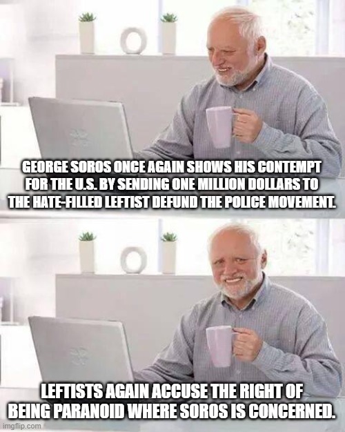 Those darn paranoid conservatives . . . always turning out to be correct! | GEORGE SOROS ONCE AGAIN SHOWS HIS CONTEMPT FOR THE U.S. BY SENDING ONE MILLION DOLLARS TO THE HATE-FILLED LEFTIST DEFUND THE POLICE MOVEMENT. LEFTISTS AGAIN ACCUSE THE RIGHT OF BEING PARANOID WHERE SOROS IS CONCERNED. | image tagged in goerge soros,defund the police,leftists | made w/ Imgflip meme maker